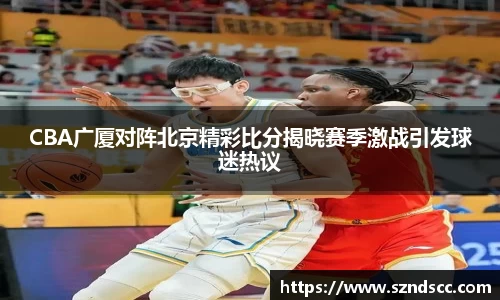 CBA广厦对阵北京精彩比分揭晓赛季激战引发球迷热议